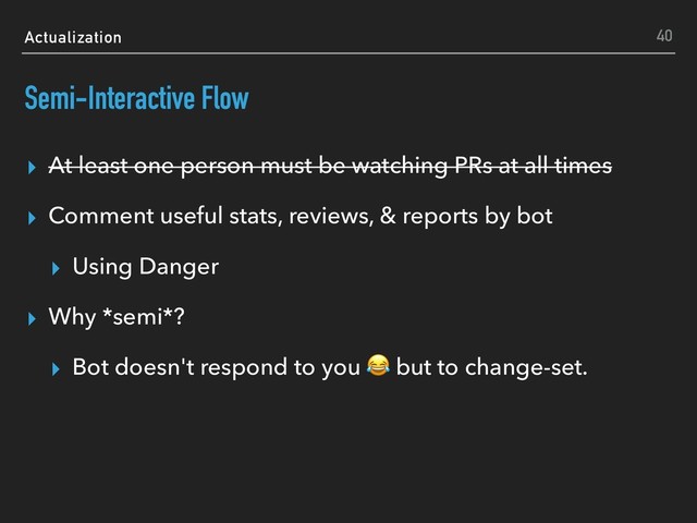 Actualization
Semi-Interactive Flow
▸ At least one person must be watching PRs at all times
▸ Comment useful stats, reviews, & reports by bot
▸ Using Danger
▸ Why *semi*?
▸ Bot doesn't respond to you  but to change-set.
40
