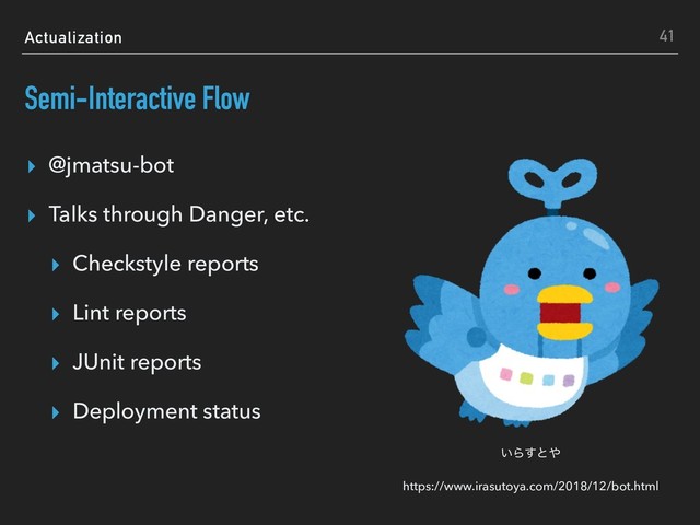 Actualization
Semi-Interactive Flow
▸ @jmatsu-bot
▸ Talks through Danger, etc.
▸ Checkstyle reports
▸ Lint reports
▸ JUnit reports
▸ Deployment status
41
͍Β͢ͱ΍
https://www.irasutoya.com/2018/12/bot.html

