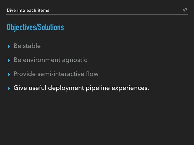 Dive into each items
Objectives/Solutions
▸ Be stable
▸ Be environment agnostic
▸ Provide semi-interactive ﬂow
▸ Give useful deployment pipeline experiences.
47

