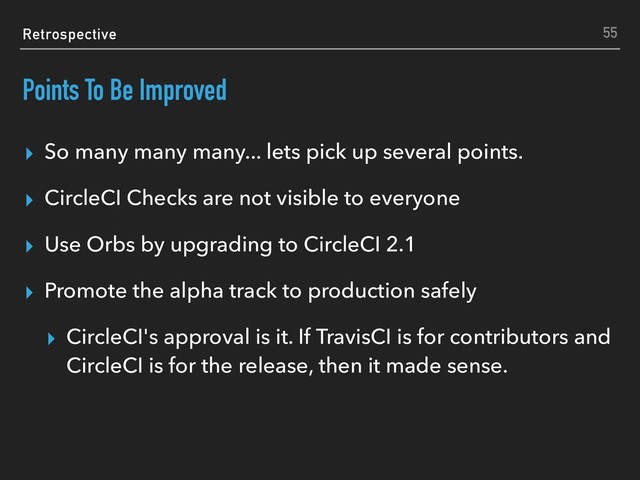Retrospective
Points To Be Improved
▸ So many many many... lets pick up several points.
▸ CircleCI Checks are not visible to everyone
▸ Use Orbs by upgrading to CircleCI 2.1
▸ Promote the alpha track to production safely
▸ CircleCI's approval is it. If TravisCI is for contributors and
CircleCI is for the release, then it made sense.
55
