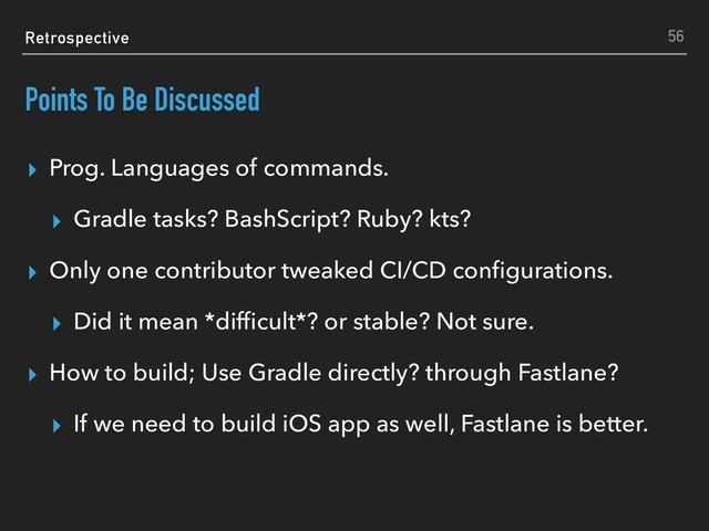 Retrospective
Points To Be Discussed
▸ Prog. Languages of commands.
▸ Gradle tasks? BashScript? Ruby? kts?
▸ Only one contributor tweaked CI/CD conﬁgurations.
▸ Did it mean *difﬁcult*? or stable? Not sure.
▸ How to build; Use Gradle directly? through Fastlane?
▸ If we need to build iOS app as well, Fastlane is better.
56
