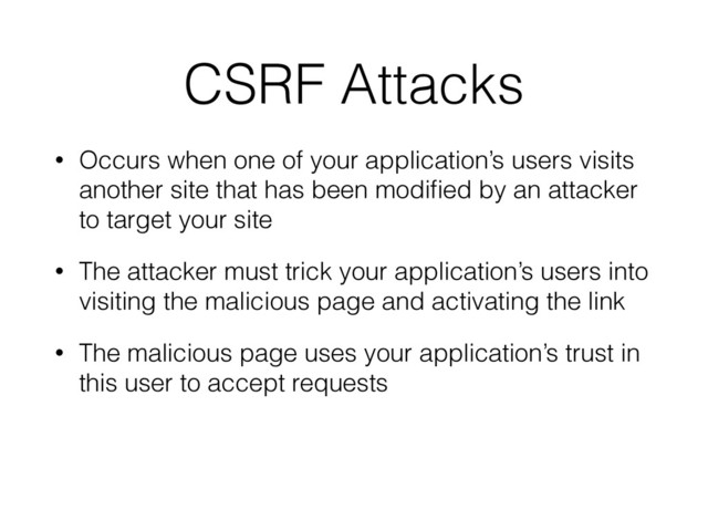CSRF Attacks
• Occurs when one of your application’s users visits
another site that has been modiﬁed by an attacker
to target your site
• The attacker must trick your application’s users into
visiting the malicious page and activating the link
• The malicious page uses your application’s trust in
this user to accept requests
