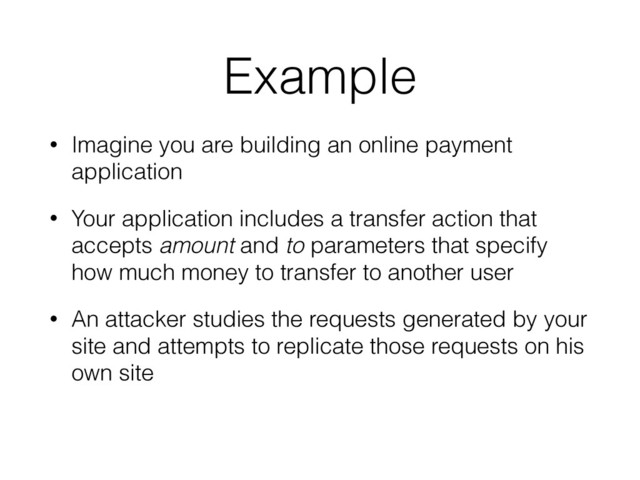 Example
• Imagine you are building an online payment
application
• Your application includes a transfer action that
accepts amount and to parameters that specify
how much money to transfer to another user
• An attacker studies the requests generated by your
site and attempts to replicate those requests on his
own site
