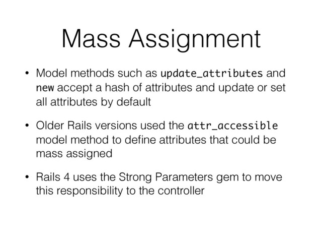 Mass Assignment
• Model methods such as update_attributes and
new accept a hash of attributes and update or set
all attributes by default
• Older Rails versions used the attr_accessible
model method to deﬁne attributes that could be
mass assigned
• Rails 4 uses the Strong Parameters gem to move
this responsibility to the controller
