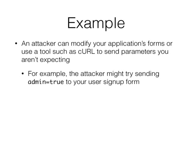 Example
• An attacker can modify your application’s forms or
use a tool such as cURL to send parameters you
aren’t expecting
• For example, the attacker might try sending
admin=true to your user signup form
