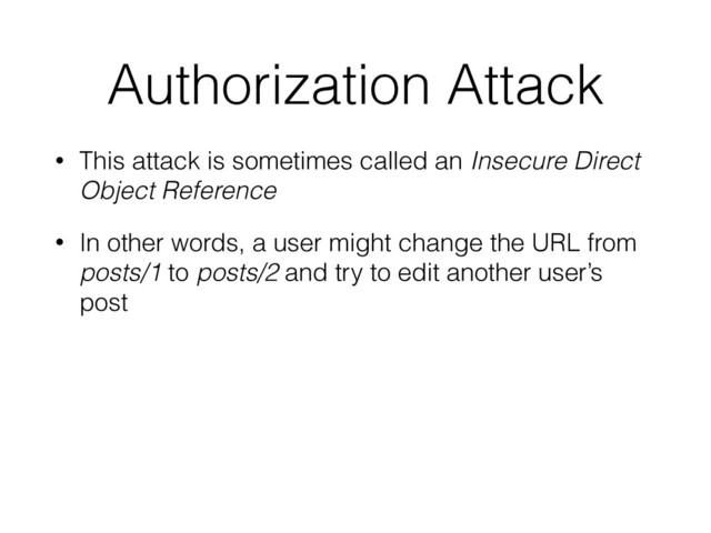 Authorization Attack
• This attack is sometimes called an Insecure Direct
Object Reference
• In other words, a user might change the URL from
posts/1 to posts/2 and try to edit another user’s
post

