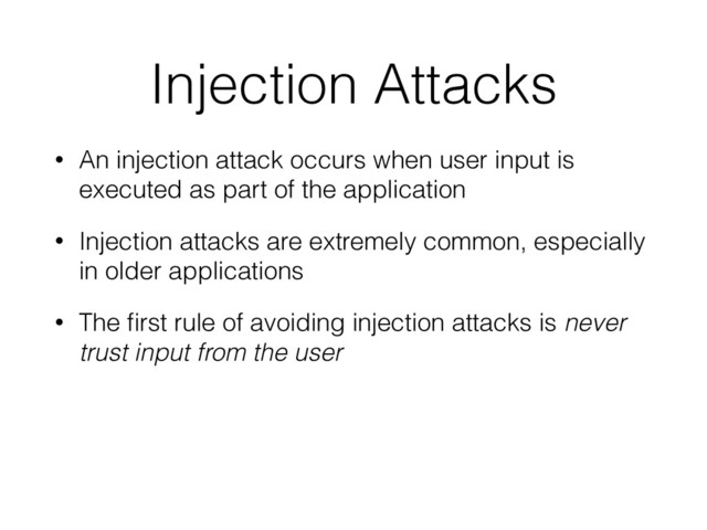 Injection Attacks
• An injection attack occurs when user input is
executed as part of the application
• Injection attacks are extremely common, especially
in older applications
• The ﬁrst rule of avoiding injection attacks is never
trust input from the user
