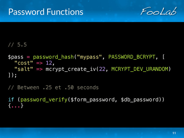 Password Functions
// 5.5
$pass = password_hash("mypass", PASSWORD_BCRYPT, [
"cost" => 12,
"salt" => mcrypt_create_iv(22, MCRYPT_DEV_URANDOM)
]);
// Between .25 et .50 seconds
if (password_verify($form_password, $db_password))
{...}
11
