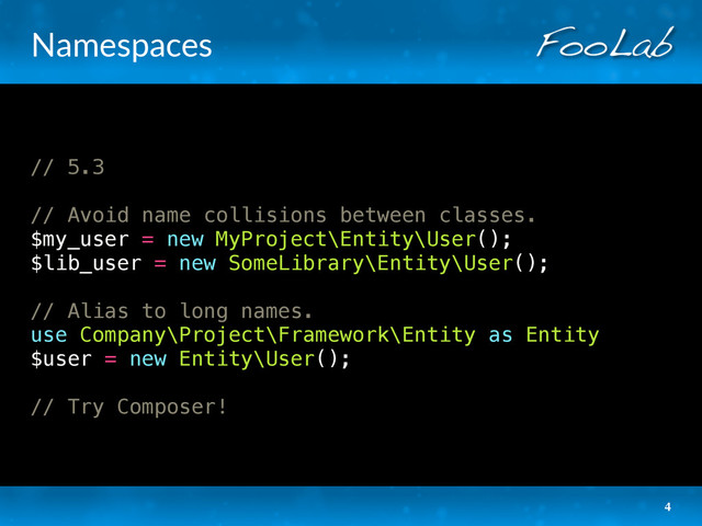 Namespaces
// 5.3
// Avoid name collisions between classes.
$my_user = new MyProject\Entity\User();
$lib_user = new SomeLibrary\Entity\User();
// Alias to long names.
use Company\Project\Framework\Entity as Entity
$user = new Entity\User();
// Try Composer!
4
