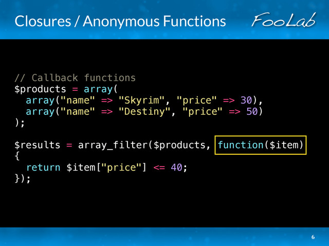 Closures / Anonymous Functions
// Callback functions
$products = array(
array("name" => "Skyrim", "price" => 30),
array("name" => "Destiny", "price" => 50)
);
$results = array_filter($products, function($item)
{
return $item["price"] <= 40;
});
6
