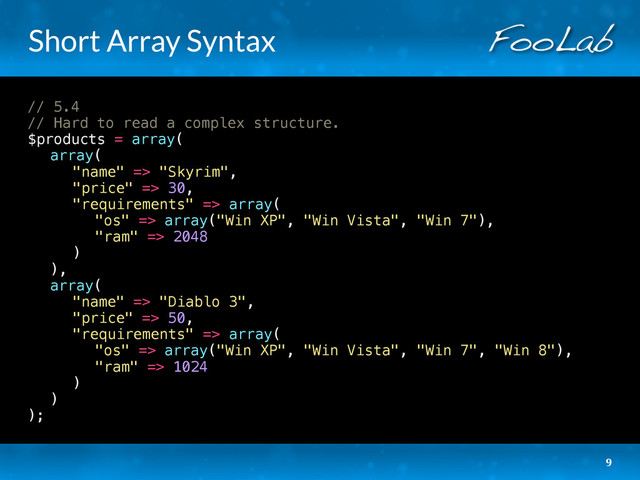 Short Array Syntax
// 5.4
// Hard to read a complex structure.
$products = array(
array(
"name" => "Skyrim",
"price" => 30,
"requirements" => array(
"os" => array("Win XP", "Win Vista", "Win 7"),
"ram" => 2048
)
),
array(
"name" => "Diablo 3",
"price" => 50,
"requirements" => array(
"os" => array("Win XP", "Win Vista", "Win 7", "Win 8"),
"ram" => 1024
)
)
);
9
