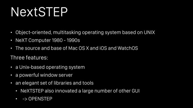 NextSTEP
• Object-oriented, multitasking operating system based on UNIX
• NeXT Computer 1980 - 1990s
• The source and base of Mac OS X and iOS and WatchOS
• a Unix-based operating system
• a powerful window server
• an elegant set of libraries and tools
• NeXTSTEP also innovated a large number of other GUI
• -> OPENSTEP
Three features:
