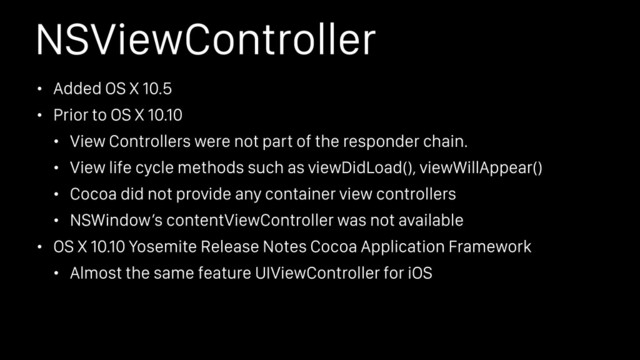 NSViewController
• Added OS X 10.5
• Prior to OS X 10.10
• View Controllers were not part of the responder chain.
• View life cycle methods such as viewDidLoad(), viewWillAppear()
• Cocoa did not provide any container view controllers
• NSWindow’s contentViewController was not available
• OS X 10.10 Yosemite Release Notes Cocoa Application Framework
• Almost the same feature UIViewController for iOS
