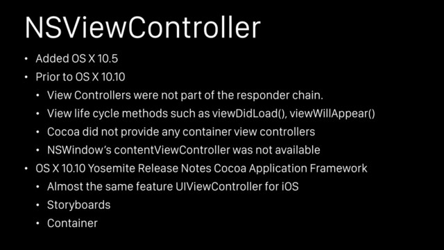 NSViewController
• Added OS X 10.5
• Prior to OS X 10.10
• View Controllers were not part of the responder chain.
• View life cycle methods such as viewDidLoad(), viewWillAppear()
• Cocoa did not provide any container view controllers
• NSWindow’s contentViewController was not available
• OS X 10.10 Yosemite Release Notes Cocoa Application Framework
• Almost the same feature UIViewController for iOS
• Storyboards
• Container
