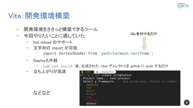 Vite：開発環境構築 
8
- 開発環境をささっと構築できるツール 
- 今回やりたいことに適していた 
- hot reload のサポート 
- 文字列の import が可能 
- import VertexShader from 'path/to/main.vert?raw';
- Deployも手軽 
- npm run build 後、生成された /dist ディレクトリを github に push するだけ  
- 立ち上がりが高速 
 
などなど 
 
コレを付けるだけ 
