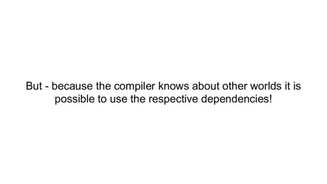 But - because the compiler knows about other worlds it is
possible to use the respective dependencies!
