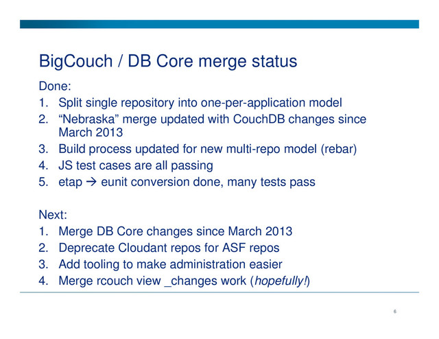 BigCouch / DB Core merge status
Done:
1. Split single repository into one-per-application model
2. “Nebraska” merge updated with CouchDB changes since
March 2013
3. Build process updated for new multi-repo model (rebar)
4. JS test cases are all passing
5. etap eunit conversion done, many tests pass
Next:
1. Merge DB Core changes since March 2013
2. Deprecate Cloudant repos for ASF repos
3. Add tooling to make administration easier
4. Merge rcouch view _changes work (hopefully!)
6
