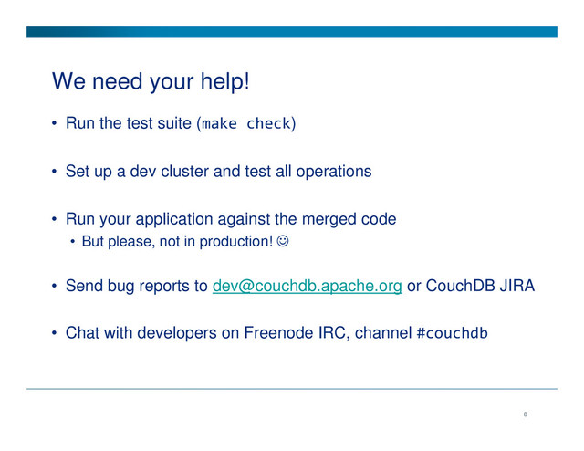 We need your help!
• Run the test suite (make check)
• Set up a dev cluster and test all operations
• Run your application against the merged code
• But please, not in production! ☺
• Send bug reports to dev@couchdb.apache.org or CouchDB JIRA
• Chat with developers on Freenode IRC, channel #couchdb
8
