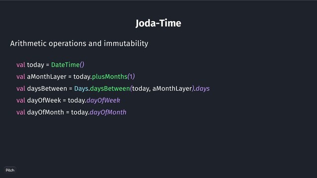 Joda-Time
Arithmetic operations and immutability
val today = DateTime()
val aMonthLayer = today.plusMonths(1)
val daysBetween = Days.daysBetween(today, aMonthLayer).days
val dayOfWeek = today.dayOfWeek
val dayOfMonth = today.dayOfMonth
