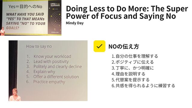 Doing Less to Do More: The Super
Power of Focus and Saying No
Mindy Day
自分の仕事を理解する
ポジティブに伝える
丁寧に、かつ明確に
理由を説明する
代替案を提示する
共感を得られるように練習する
1.
2.
3.
4.
5.
6.
NOの伝え方
Yes＝目的へのNo
