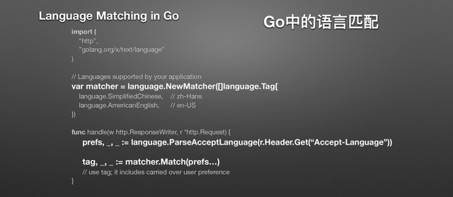 GoӾጱ᧍᥺܃ᯈ
import (
“http”,
”golang.org/x/text/language”

)

// Languages supported by your application

var matcher = language.NewMatcher([]language.Tag{
language.SimpliﬁedChinese, // zh-Hans

language.AmericanEnglish, // en-US

})

func handle(w http.ResponseWriter, r *http.Request) {

prefs, _, _ := language.ParseAcceptLanguage(r.Header.Get(“Accept-Language”))
tag, _, _ := matcher.Match(prefs…)
// use tag; it includes carried over user preference

}
Language Matching in Go
