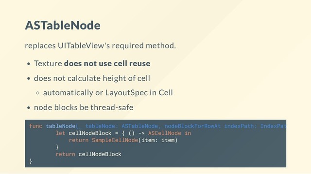 ASTableNode
replaces UITableView's required method.
Texture does not use cell reuse
does not calculate height of cell
automatically or LayoutSpec in Cell
node blocks be thread-safe
func tableNode(_ tableNode: ASTableNode, nodeBlockForRowAt indexPath: IndexPath)
let cellNodeBlock = { () -> ASCellNode in
return SampleCellNode(item: item)
}
return cellNodeBlock
}
