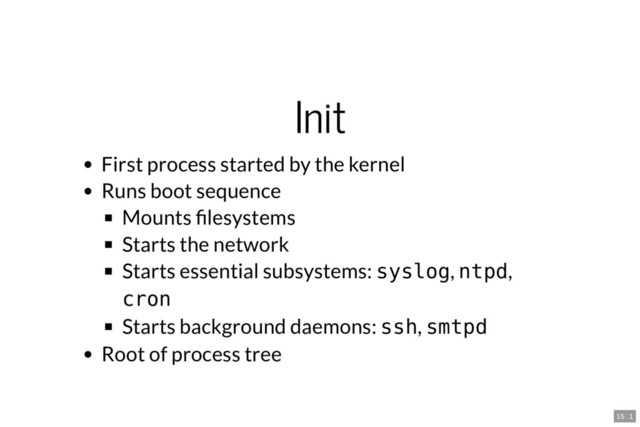 Init
First process started by the kernel
Runs boot sequence
Mounts lesystems
Starts the network
Starts essential subsystems: syslog, ntpd,
cron
Starts background daemons: ssh, smtpd
Root of process tree
15 . 1
