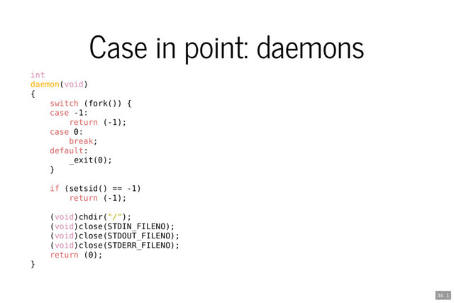Case in point: daemons
int
daemon(void)
{
switch (fork()) {
case -1:
return (-1);
case 0:
break;
default:
_exit(0);
}
if (setsid() == -1)
return (-1);
(void)chdir("/");
(void)close(STDIN_FILENO);
(void)close(STDOUT_FILENO);
(void)close(STDERR_FILENO);
return (0);
}
34 . 1
