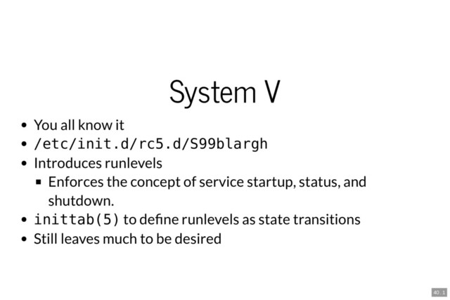 System V
You all know it
/etc/init.d/rc5.d/S99blargh
Introduces runlevels
Enforces the concept of service startup, status, and
shutdown.
inittab(5) to de ne runlevels as state transitions
Still leaves much to be desired
40 . 1
