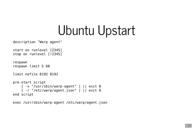 Ubuntu Upstart
description "Warp agent"
start on runlevel [2345]
stop on runlevel [!2345]
respawn
respawn limit 5 60
limit nofile 8192 8192
pre-start script
[ -x "/usr/sbin/warp-agent" ] || exit 0
[ -r "/etc/warp/agent.json" ] || exit 0
end script
exec /usr/sbin/warp-agent /etc/warp/agent.json
42 . 1
