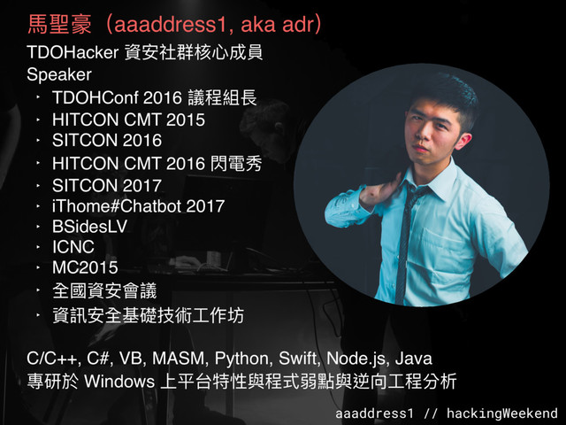 aaaddress1 // hackingWeekend
⾺馬聖豪（aaaddress1, aka adr）
TDOHacker 資安社群核⼼心成員
Speaker
‣ TDOHConf 2016 議程組長
‣ HITCON CMT 2015
‣ SITCON 2016
‣ HITCON CMT 2016 閃電秀
‣ SITCON 2017
‣ iThome#Chatbot 2017
‣ BSidesLV
‣ ICNC
‣ MC2015
‣ 全國資安會議
‣ 資訊安全基礎技術⼯工作坊
C/C++, C#, VB, MASM, Python, Swift, Node.js, Java
專研於 Windows 上平台特性與程式弱點與逆向⼯工程分析

