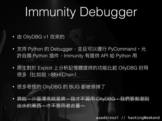 aaaddress1 // hackingWeekend
Immunity Debugger
• 由 OllyDBG v1 改來來的
• ⽀支持 Python 的 Debugger，並且可以運⾏行行 PyCommand。允
許⾃自撰 Python 插件，Immunity 有提供 API 給 Python ⽤用
• 原⽣生對於 Exploit 上分析記憶體提供的功能比起 OllyDBG 好⽤用
很多（比如說：SEH Chain）
• 很多奇怪的 OllyDBG 的 BUG 都被修掉了了
• 爽啦，介⾯面漂亮就是爽，我才不屑⽤用 OllyDBG，我們要教潮到
出⽔水的東⻄西，才不要⽤用老古董。
