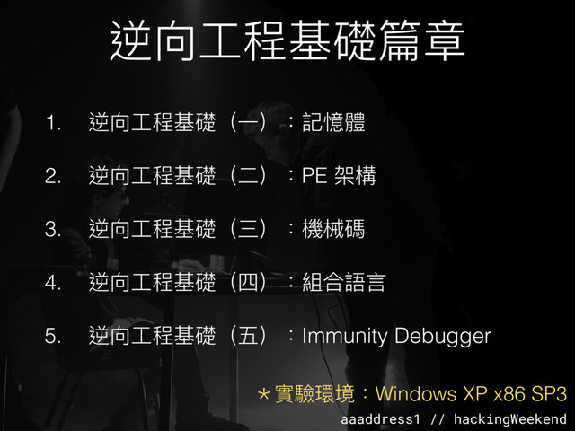 aaaddress1 // hackingWeekend
逆向⼯工程基礎篇章
1. 逆向⼯工程基礎（⼀一）：記憶體
2. 逆向⼯工程基礎（⼆二）：PE 架構
3. 逆向⼯工程基礎（三）：機械碼
4. 逆向⼯工程基礎（四）：組合語⾔言
5. 逆向⼯工程基礎（五）：Immunity Debugger
＊實驗環境：Windows XP x86 SP3
