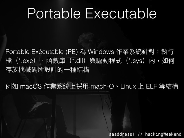 aaaddress1 // hackingWeekend
Portable Executable
Portable Exécutable (PE) 為 Windows 作業系統針對：執⾏行行
檔（*.exe）、函數庫（*.dll）與驅動程式（*.sys）內，如何
存放機械碼所設計的⼀一種結構
例例如 macOS 作業系統上採⽤用 mach-O、Linux 上 ELF 等結構
