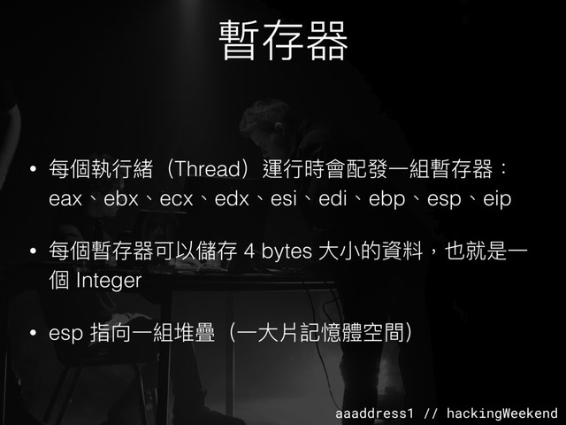 aaaddress1 // hackingWeekend
暫存器
• 每個執⾏行行緒（Thread）運⾏行行時會配發⼀一組暫存器：
eax、ebx、ecx、edx、esi、edi、ebp、esp、eip
• 每個暫存器可以儲存 4 bytes ⼤大⼩小的資料，也就是⼀一
個 Integer
• esp 指向⼀一組堆疊（⼀一⼤大片記憶體空間）
