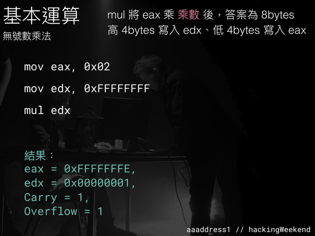 aaaddress1 // hackingWeekend
基本運算
無號數乘法
mov eax, 0x02
mov edx, 0xFFFFFFFF
mul edx
結果：
eax = 0xFFFFFFFE,
edx = 0x00000001,
Carry = 1,
Overflow = 1
mul 將 eax 乘 乘數 後，答案為 8bytes
⾼高 4bytes 寫入 edx、低 4bytes 寫入 eax
