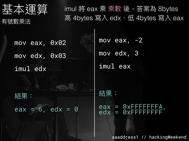 aaaddress1 // hackingWeekend
基本運算
有號數乘法
mov eax, 0x02
mov edx, 0x03
imul edx
結果：
eax = 6, edx = 0
mov eax, -2
mov edx, 3
imul eax
結果：
eax = 0xFFFFFFFA,
edx = 0xFFFFFFFF
imul 將 eax 乘 乘數 後，答案為 8bytes
⾼高 4bytes 寫入 edx、低 4bytes 寫入 eax
