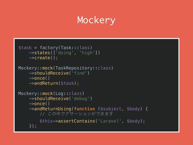 Mockery
$task = factory(Task::class) 
->states(['doing', 'high']) 
->create();
Mockery::mock(TaskRepository::class)
->shouldReceive('find') 
->once() 
->andReturn($task);
Mockery::mock(Log::class)
->shouldReceive(‘debug') 
->once()
->andReturnUsing(function ($subject, $body) {
// ͜ͷதͰΞαʔγϣϯ͕Ͱ͖·͢
$this->assertContains('Laravel', $body);
});
