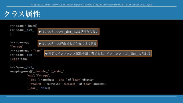 https://github.com/tsuyukimakoto/pyconjp2020/blob/master/notebook/01.attributes_02.ipynb
>>> spam = Spam()
>>> spam.__dict__
{}
>>> spam.egg
"I'm egg"
>>> spam.egg = "ham"
>>> spam.__dict__
{'egg': ‘ham'}
>>> Spam.__dict__
mappingproxy({'__module__': '__main__',
'egg': "I'm egg",
'__dict__': ,
'__weakref__': ,
'__doc__': None})
Ϋϥεଐੑ
← Πϯελϯεͷ __dict__ ʹ͸ݟ౰ͨΒͳ͍
← Πϯελϯεܦ༝Ͱ΋ΞΫηε͸Ͱ͖Δ
← ಉ໊ͷΠϯελϯεଐੑΛׂΓ౰ͯΔͱɺΠϯελϯεͷ __dict__ ʹݱΕΔ

