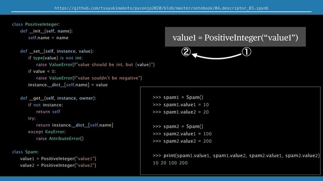 Πϯελϯε࡞Δͱ͖ʹΞαΠϯ͢Δͷͱಉ໊͡લΛ͚ͭΔ
https://github.com/tsuyukimakoto/pyconjp2020/blob/master/notebook/04.descriptor_03.ipynb
class PositiveInteger:
def __init__(self, name):
self.name = name
def __set__(self, instance, value):
if type(value) is not int:
raise ValueError(f"value should be int, but {value}")
if value < 0:
raise ValueError(f"value souldn't be negative")
instance.__dict__[self.name] = value
def __get__(self, instance, owner):
if not instance:
return self
try:
return instance.__dict__[self.name]
except KeyError:
raise AttributeError()
class Spam:
value1 = PositiveInteger("value1")
value2 = PositiveInteger("value2")
>>> spam1 = Spam()
>>> spam1.value1 = 10
>>> spam1.value2 = 20
>>> spam2 = Spam()
>>> spam2.value1 = 100
>>> spam2.value2 = 200
>>> print(spam1.value1, spam1.value2, spam2.value1, spam2.value2)
10 20 100 200
value1 = PositiveInteger(“value1”)
ᶃ
ᶄ
