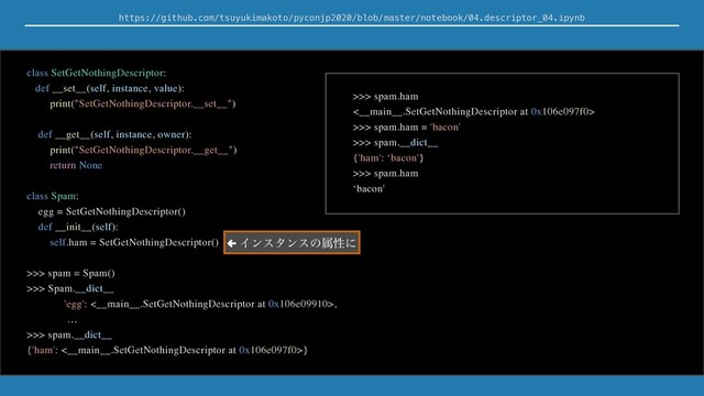 https://github.com/tsuyukimakoto/pyconjp2020/blob/master/notebook/04.descriptor_04.ipynb
class SetGetNothingDescriptor:
def __set__(self, instance, value):
print("SetGetNothingDescriptor.__set__")
def __get__(self, instance, owner):
print("SetGetNothingDescriptor.__get__")
return None
class Spam:
egg = SetGetNothingDescriptor()
def __init__(self):
self.ham = SetGetNothingDescriptor()
>>> spam = Spam()
>>> Spam.__dict__
'egg': <__main__.SetGetNothingDescriptor at 0x106e09910>,
…
>>> spam.__dict__
{'ham': <__main__.SetGetNothingDescriptor at 0x106e097f0>}
>>> spam.ham
<__main__.SetGetNothingDescriptor at 0x106e097f0>
>>> spam.ham = 'bacon'
>>> spam.__dict__
{'ham': ‘bacon'}
>>> spam.ham
‘bacon'
← Πϯελϯεͷଐੑʹ
