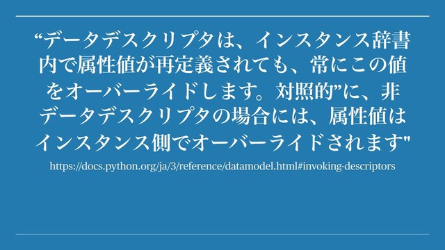 https://docs.python.org/ja/3/reference/datamodel.html#invoking-descriptors
“σʔλσεΫϦϓλ͸ɺΠϯελϯεࣙॻ
಺Ͱଐੑ஋͕࠶ఆٛ͞Εͯ΋ɺৗʹ͜ͷ஋
ΛΦʔόʔϥΠυ͠·͢ɻରরత”ʹɺඇ
σʔλσεΫϦϓλͷ৔߹ʹ͸ɺଐੑ஋͸
ΠϯελϯεଆͰΦʔόʔϥΠυ͞Ε·͢"
