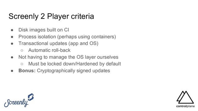 Screenly 2 Player criteria
● Disk images built on CI
● Process isolation (perhaps using containers)
● Transactional updates (app and OS)
○ Automatic roll-back
● Not having to manage the OS layer ourselves
○ Must be locked down/Hardened by default
● Bonus: Cryptographically signed updates
