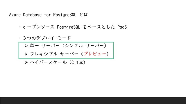 ・オープンソース PostgreSQL をベースとした PaaS
・３つのデプロイ モード
➢ 単一 サーバー (シングル サーバー)
➢ フレキシブル サーバー (プレビュー)
➢ ハイパースケール (Citus)
Azure Database for PostgreSQL とは
