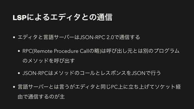 LSPʹΑΔΤσΟλͱͷ௨৴
• ΤσΟλͱݴޠαʔόʔ͸JSON-RPC 2.0Ͱ௨৴͢Δ


• RPC(Remote Procedure Callͷུ)͸ݺͼग़͠ݩͱ͸ผͷϓϩάϥϜ
ͷϝιουΛݺͼग़͢


• JSON-RPC͸ϝιουͷίʔϧͱϨεϙϯεΛJSONͰߦ͏


• ݴޠαʔόʔͱ͸ݴ͏͕ΤσΟλͱಉ͡PC্ʹ্ཱͪ͛ͯιέοτܦ
༝Ͱ௨৴͢Δͷ͕ओ
