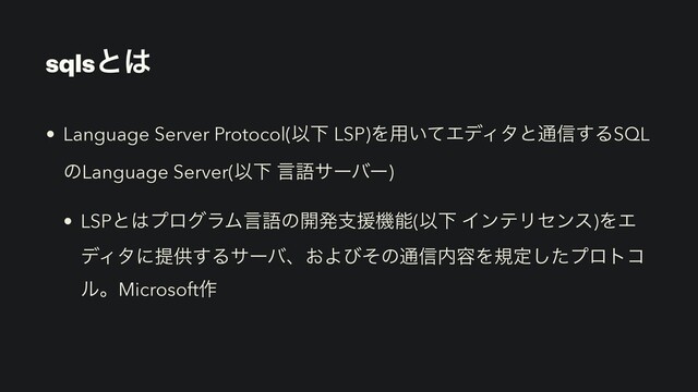 sqlsͱ͸
• Language Server Protocol(ҎԼ LSP)Λ༻͍ͯΤσΟλͱ௨৴͢ΔSQL
ͷLanguage Server(ҎԼ ݴޠαʔόʔ)


• LSPͱ͸ϓϩάϥϜݴޠͷ։ൃࢧԉػೳ(ҎԼ ΠϯςϦηϯε)ΛΤ
σΟλʹఏڙ͢Δαʔόɺ͓Αͼͦͷ௨৴಺༰Λنఆͨ͠ϓϩτί
ϧɻMicrosoft࡞
