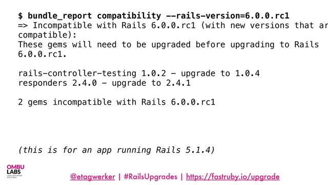 @etagwerker | #RailsUpgrades | https://fastruby.io/upgrade
77
$ bundle_report compatibility --rails-version=6.0.0.rc1
=> Incompatible with Rails 6.0.0.rc1 (with new versions that ar
compatible):
These gems will need to be upgraded before upgrading to Rails
6.0.0.rc1.
rails-controller-testing 1.0.2 - upgrade to 1.0.4
responders 2.4.0 - upgrade to 2.4.1
2 gems incompatible with Rails 6.0.0.rc1
(this is for an app running Rails 5.1.4)
