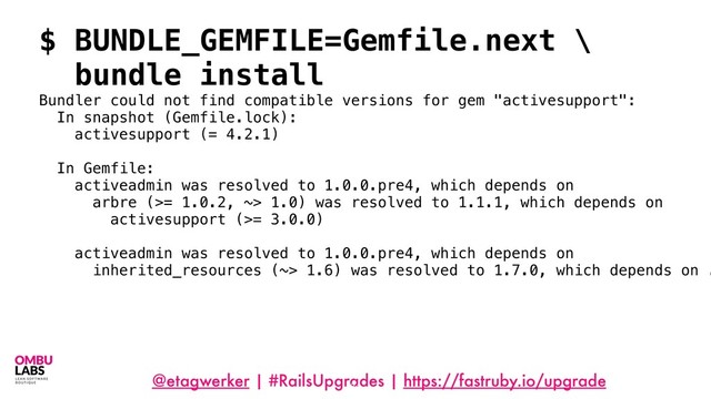 @etagwerker | #RailsUpgrades | https://fastruby.io/upgrade
84
$ BUNDLE_GEMFILE=Gemfile.next \
bundle install
Bundler could not find compatible versions for gem "activesupport":
In snapshot (Gemfile.lock):
activesupport (= 4.2.1)
In Gemfile:
activeadmin was resolved to 1.0.0.pre4, which depends on
arbre (>= 1.0.2, ~> 1.0) was resolved to 1.1.1, which depends on
activesupport (>= 3.0.0)
activeadmin was resolved to 1.0.0.pre4, which depends on
inherited_resources (~> 1.6) was resolved to 1.7.0, which depends on .
