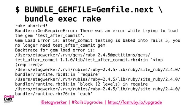 @etagwerker | #RailsUpgrades | https://fastruby.io/upgrade
95
$ BUNDLE_GEMFILE=Gemfile.next \
bundle exec rake
rake aborted!
Bundler::GemRequireError: There was an error while trying to load
the gem 'test_after_commit'.
Gem Load Error is: after_commit testing is baked into rails 5, you
no longer need test_after_commit gem
Backtrace for gem load error is:
/Users/etagwerker/.rvm/gems/ruby-2.4.5@petitions/gems/
test_after_commit-1.1.0/lib/test_after_commit.rb:4:in `'
/Users/etagwerker/.rvm/rubies/ruby-2.4.5/lib/ruby/site_ruby/2.4.0/
bundler/runtime.rb:81:in `require'
/Users/etagwerker/.rvm/rubies/ruby-2.4.5/lib/ruby/site_ruby/2.4.0/
bundler/runtime.rb:81:in `block (2 levels) in require'
/Users/etagwerker/.rvm/rubies/ruby-2.4.5/lib/ruby/site_ruby/2.4.0/
bundler/runtime.rb:76:in `each'
