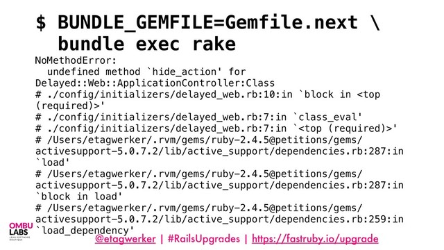 @etagwerker | #RailsUpgrades | https://fastruby.io/upgrade
97
$ BUNDLE_GEMFILE=Gemfile.next \
bundle exec rake
NoMethodError:
undefined method `hide_action' for
Delayed::Web::ApplicationController:Class
# ./config/initializers/delayed_web.rb:10:in `block in '
# ./config/initializers/delayed_web.rb:7:in `class_eval'
# ./config/initializers/delayed_web.rb:7:in `'
# /Users/etagwerker/.rvm/gems/ruby-2.4.5@petitions/gems/
activesupport-5.0.7.2/lib/active_support/dependencies.rb:287:in
`load'
# /Users/etagwerker/.rvm/gems/ruby-2.4.5@petitions/gems/
activesupport-5.0.7.2/lib/active_support/dependencies.rb:287:in
`block in load'
# /Users/etagwerker/.rvm/gems/ruby-2.4.5@petitions/gems/
activesupport-5.0.7.2/lib/active_support/dependencies.rb:259:in
`load_dependency'
